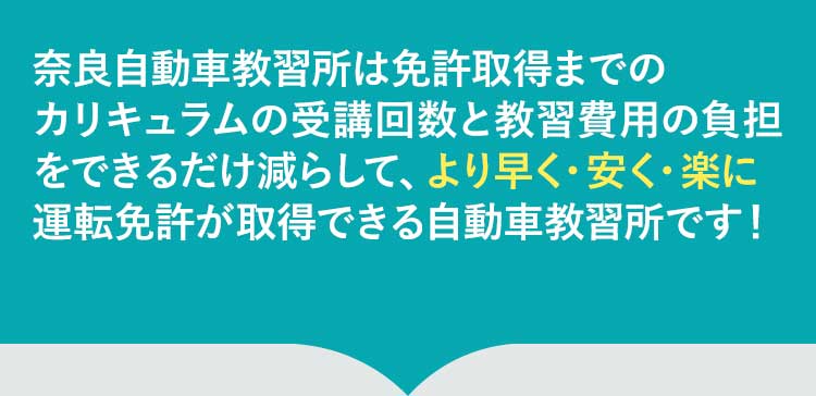 奈良自動車教習所は免許取得の過程で発生する無駄な時間とコストを削げるだけ削ぎ落としました。そのため、より早く、楽に、安く自動車の資格の取得ができる自動車学校です！