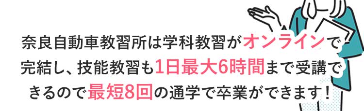 奈良自動車教習所は学科教習がオンラインで完結し、技能教習も1日最大6時間まで乗れるので最短8回の通学で卒業ができます！