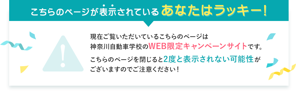 こちらのページが表示されているあなたはラッキー！現在ご覧いただいているこちらのページは神奈川自動車学校のWEB限定キャンペーンサイトです。