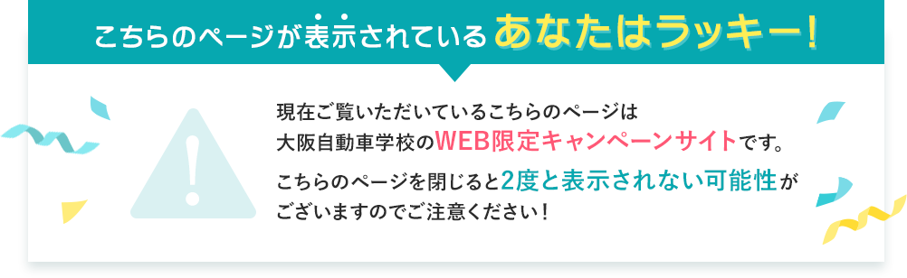 こちらのページが表示されているあなたはラッキー！現在ご覧いただいているこちらのページは大阪自動車学校のWEB限定キャンペーンサイトです。