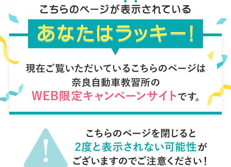 こちらのページが表示されているあなたはラッキー！現在ご覧いただいているこちらのページは奈良自動車教習所のWEB限定キャンペーンサイトです。